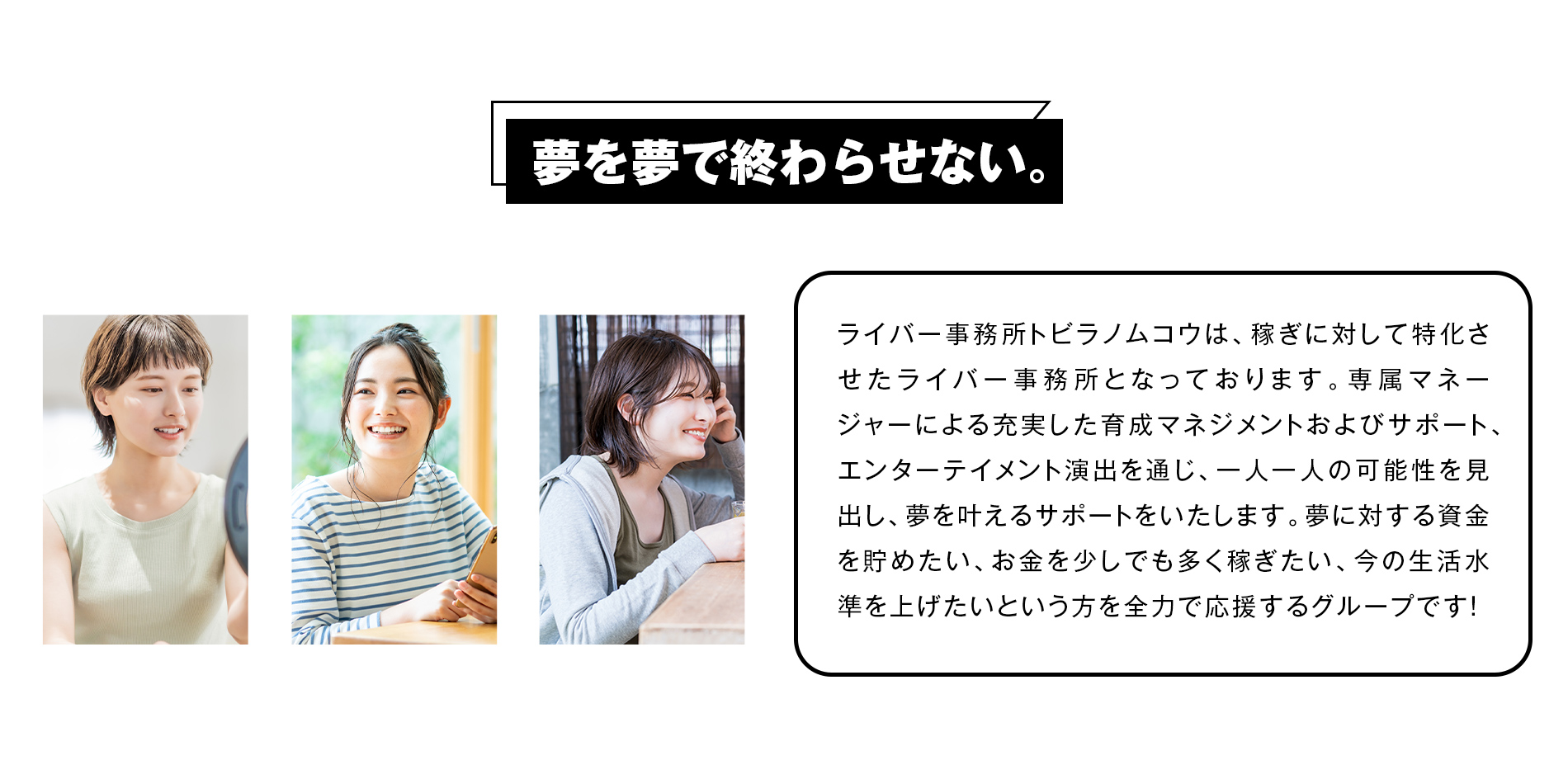 ライバー事務所トビアノムコウは、稼ぎに対して特化させたライバー事務所となっております。
専属マネージャーによる充実した育成マネジメントおよびサポート、エンターテイメント演出を通じ、一人一人の可能性を見出し、夢を叶えるサポートをいたします。
夢に対する資金を貯めたい、お金を少しでも多く稼ぎたい、今の生活水準を上げたいという方を全力で応援するグループです！