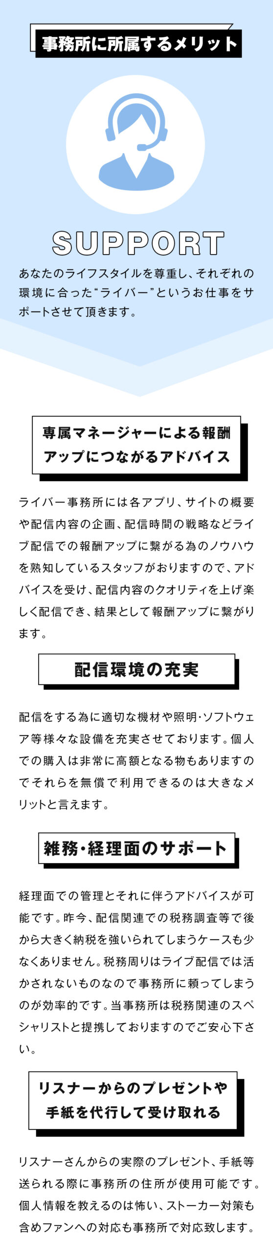 専属マネージャーによる報酬アップにつながるアドバイス
ライバー事務所には各アプリ、サイトの概要や配信内容の企画、配信時間の戦略などライブ配信での報酬アップに繋がる為のノウハウを熟知しているスタッフがおりますので、アドバイスを受け、配信内容のクオリティを上げ楽しく配信でき、結果として報酬アップに繋がります。

配信環境の充実
配信をする為に適切な機材や照明・ソフトウェア等様々な設備を充実させております。
個人での購入は非常に高額となる物もありますのでそれらを無償で利用できるのは大きなメリットと言えます。

雑務・経理面のサポート
経理面での管理とそれに伴うアドバイスが可能です。
昨今、配信関連での税務調査等で後から大きく納税を強いられてしまうケースも少なくありません。
税務周りはライブ配信では活かされないものなので事務所に頼ってしまうのが効率的です。
当事務所は税務関連のスペシャリストと提携しておりますのでご安心下さい。

リスナーからのプレゼントや手紙を代行して受け取れる
リスナーさんからの実際のプレゼント、手紙等送られる際に事務所の住所が使用可能です。個人情報を教えるのは怖い、ストーカー対策も含めファンへの対応も事務所で対応致します。