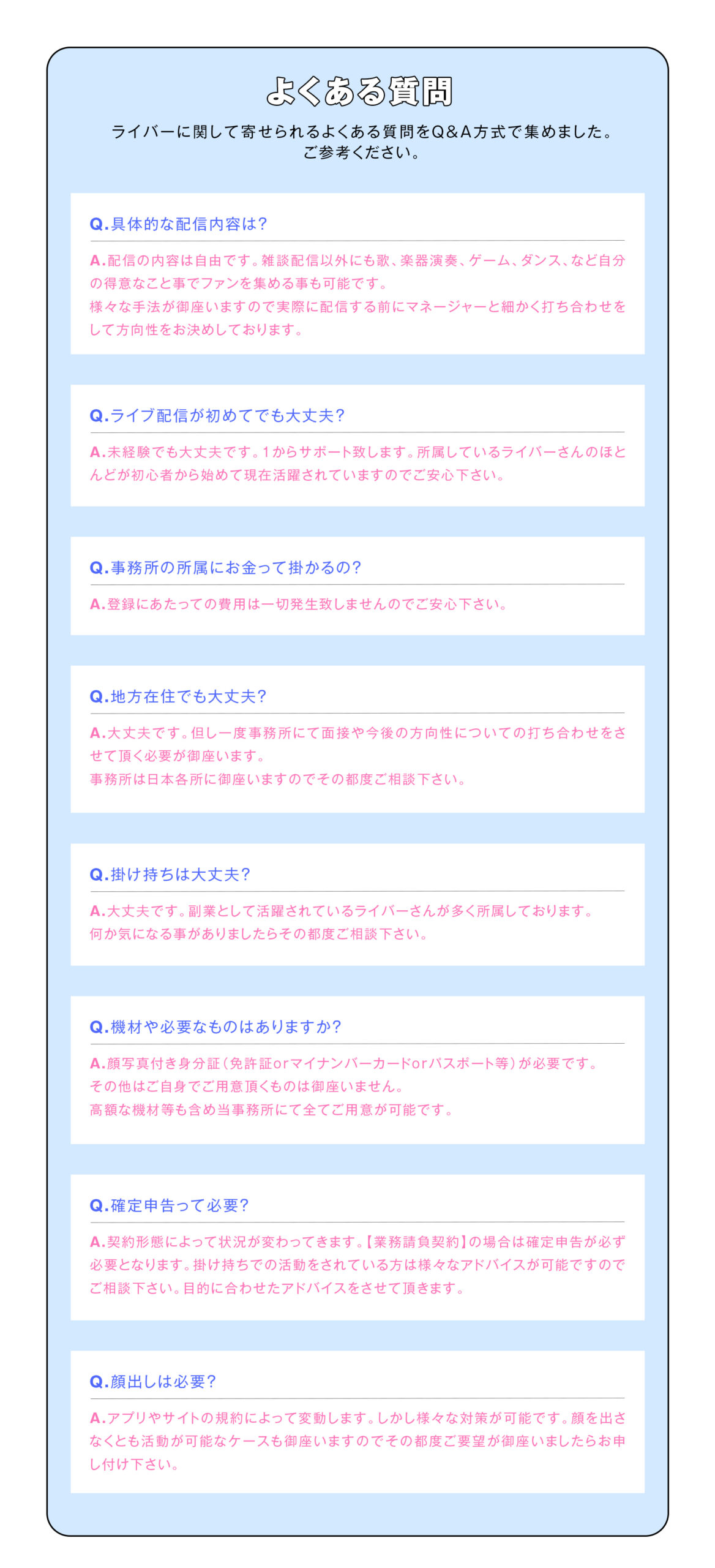 【よくある質問】
ライバーに関して寄せられるよくある質問をQ&A方式で集めました。ご参考ください。

具体的な配信内容は？
配信の内容は自由です。
雑談配信以外にも歌、楽器演奏、ゲーム、ダンス、など自分の得意なこと事でファンを集める事も可能です。
様々な手法が御座いますので実際に配信する前にマネージャーと細かく打ち合わせをして方向性をお決めしております。

ライブ配信が初めてでも大丈夫？
未経験でも大丈夫です！1からサポート致します。所属しているライバーさんのほとんどが初心者から始めて現在活躍されていますのでご安心下さい。

事務所の所属にお金って掛かるの？
登録にあたっての費用は一切発生致しませんのでご安心下さい。

地方在住でも大丈夫？
大丈夫です。
但し一度事務所にて面接や今後の方向性についての打ち合わせをさせて頂く必要が御座います。
事務所は日本各所に御座いますのでその都度ご相談下さい。

掛け持ちは大丈夫？
大丈夫です。
副業として活躍されているライバーさんが多く所属しております。
何か気になる事がありましたらその都度ご相談下さい！

機材や必要なものはありますか？
顔写真付き身分証（免許証orマイナンバーカードorパスポート等）が必要です。
その他はご自身でご用意頂くものは御座いません。
高額な機材等も含め当事務所にて全てご用意が可能です。

確定申告って必要？
契約形態によって状況が変わってきます。
【業務請負契約】の場合は確定申告が必ず必要となります。
掛け持ちでの活動をされている方は様々なアドバイスが可能ですのでご相談下さい。
目的に合わせたアドバイスをさせて頂きます。

顔出しは必要？
アプリやサイトの規約によって変動します。
しかし様々な対策が可能です。
顔を出さなくとも活動が可能なケースも御座いますのでその都度ご要望が御座いましたらお申し付け下さい。
