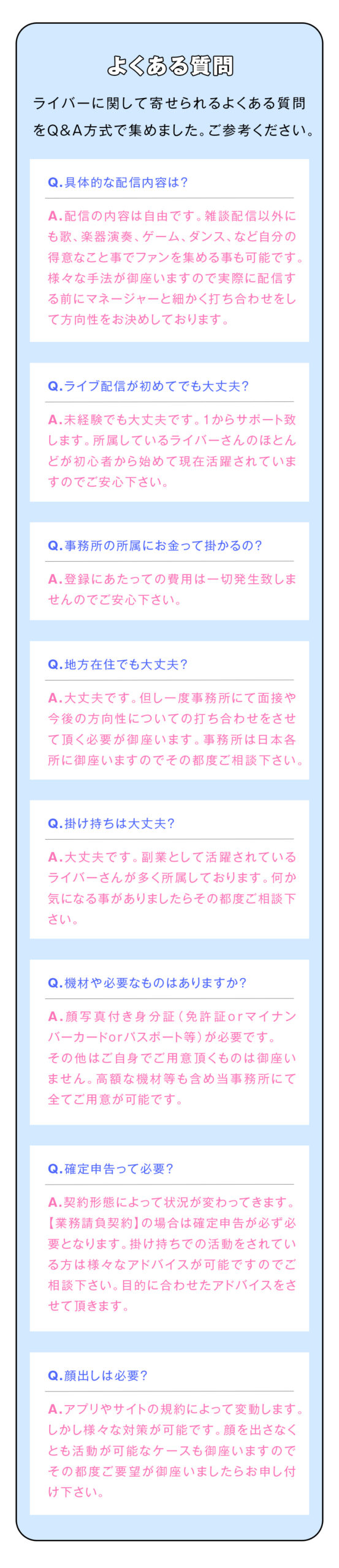 【よくある質問】
ライバーに関して寄せられるよくある質問をQ&A方式で集めました。ご参考ください。

具体的な配信内容は？
配信の内容は自由です。
雑談配信以外にも歌、楽器演奏、ゲーム、ダンス、など自分の得意なこと事でファンを集める事も可能です。
様々な手法が御座いますので実際に配信する前にマネージャーと細かく打ち合わせをして方向性をお決めしております。

ライブ配信が初めてでも大丈夫？
未経験でも大丈夫です！1からサポート致します。所属しているライバーさんのほとんどが初心者から始めて現在活躍されていますのでご安心下さい。

事務所の所属にお金って掛かるの？
登録にあたっての費用は一切発生致しませんのでご安心下さい。

地方在住でも大丈夫？
大丈夫です。
但し一度事務所にて面接や今後の方向性についての打ち合わせをさせて頂く必要が御座います。
事務所は日本各所に御座いますのでその都度ご相談下さい。

掛け持ちは大丈夫？
大丈夫です。
副業として活躍されているライバーさんが多く所属しております。
何か気になる事がありましたらその都度ご相談下さい！

機材や必要なものはありますか？
顔写真付き身分証（免許証orマイナンバーカードorパスポート等）が必要です。
その他はご自身でご用意頂くものは御座いません。
高額な機材等も含め当事務所にて全てご用意が可能です。

確定申告って必要？
契約形態によって状況が変わってきます。
【業務請負契約】の場合は確定申告が必ず必要となります。
掛け持ちでの活動をされている方は様々なアドバイスが可能ですのでご相談下さい。
目的に合わせたアドバイスをさせて頂きます。

顔出しは必要？
アプリやサイトの規約によって変動します。
しかし様々な対策が可能です。
顔を出さなくとも活動が可能なケースも御座いますのでその都度ご要望が御座いましたらお申し付け下さい。